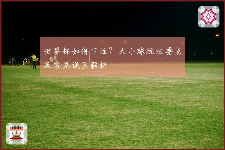 世界杯如何下注？大小球玩法要点及常见误区解析