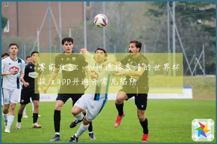 赛前准备：如何选择靠谱的世界杯投注app并避开常见陷阱