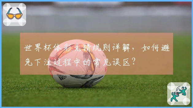 世界杯体彩竞猜规则详解，如何避免下注过程中的常见误区？