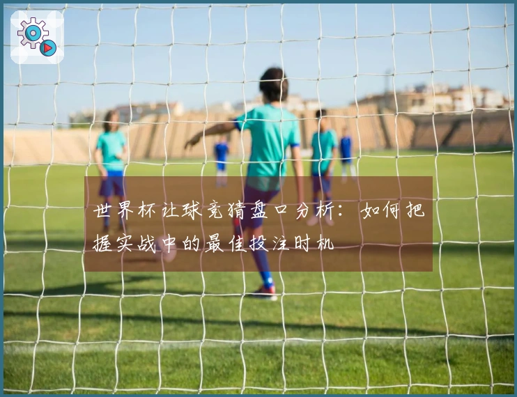 世界杯让球竞猜盘口分析：如何把握实战中的最佳投注时机
