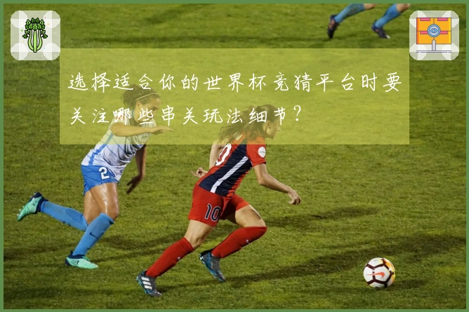 选择适合你的世界杯竞猜平台时要关注哪些串关玩法细节?