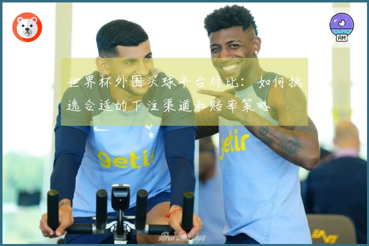 世界杯外围买球平台对比：如何挑选合适的下注渠道和赔率策略