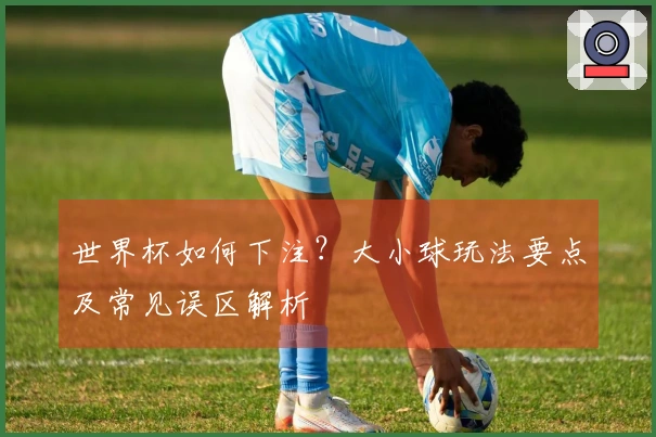 世界杯如何下注?大小球玩法要点及常见误区解析